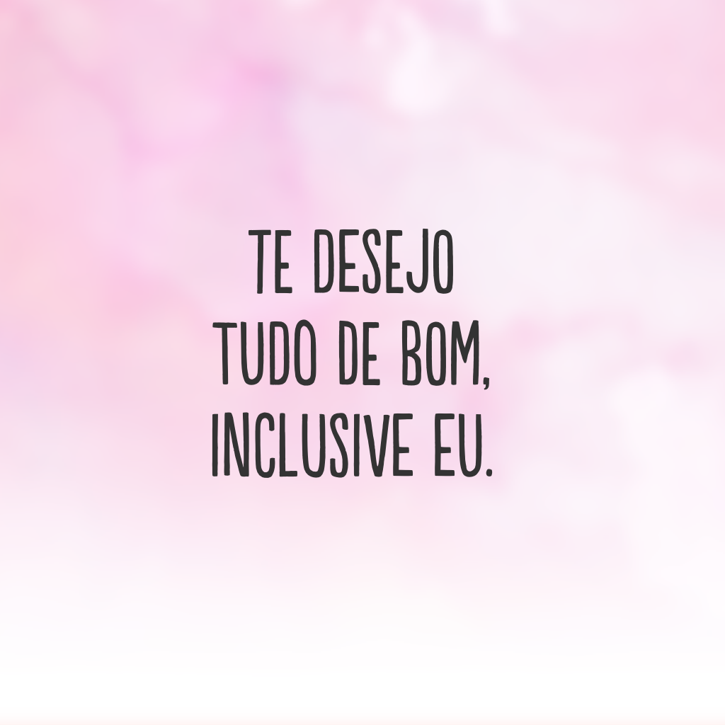 Te desejo tudo de bom, inclusive eu.