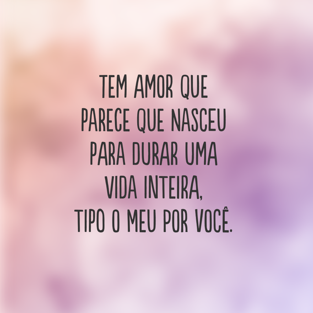 Tem amor que parece que nasceu para durar uma vida inteira, tipo o meu por você.