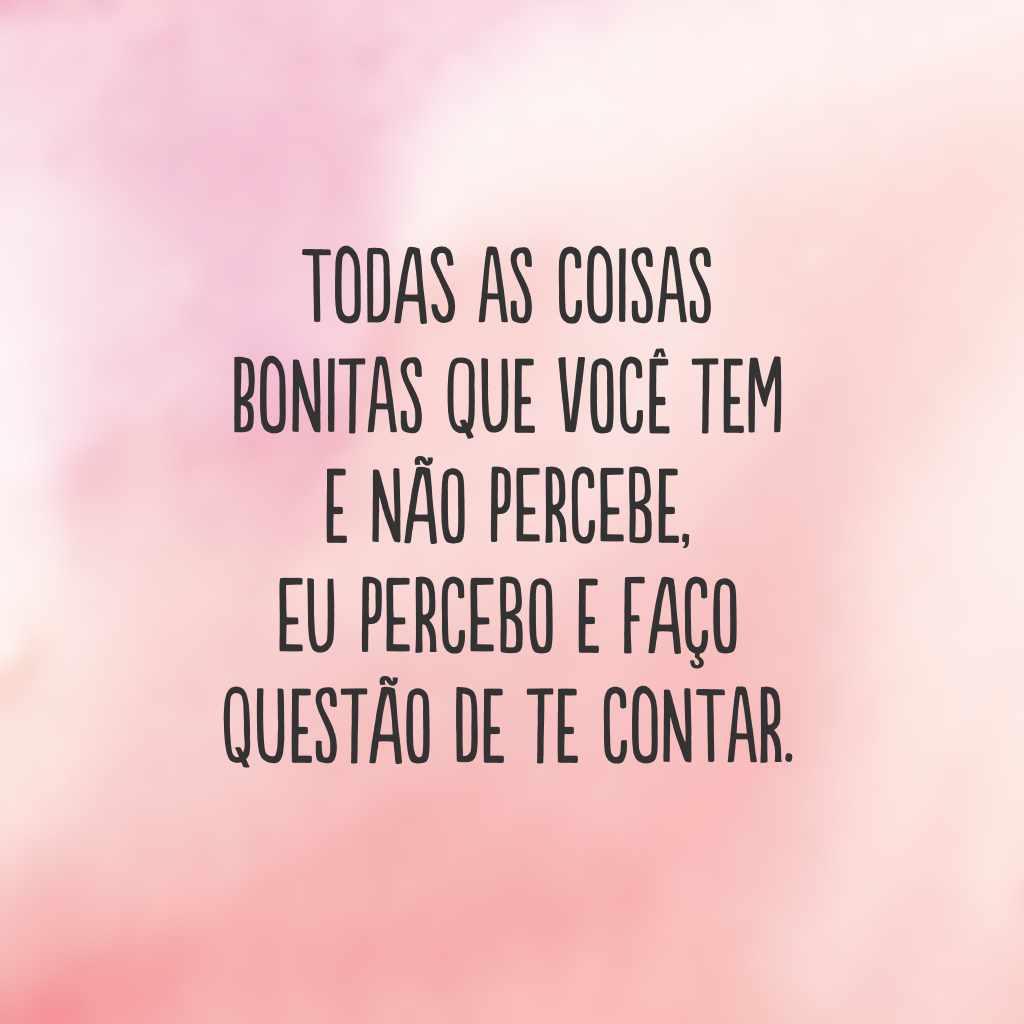 Todas as coisas bonitas que você tem e não percebe, eu percebo e faço questão de te contar.