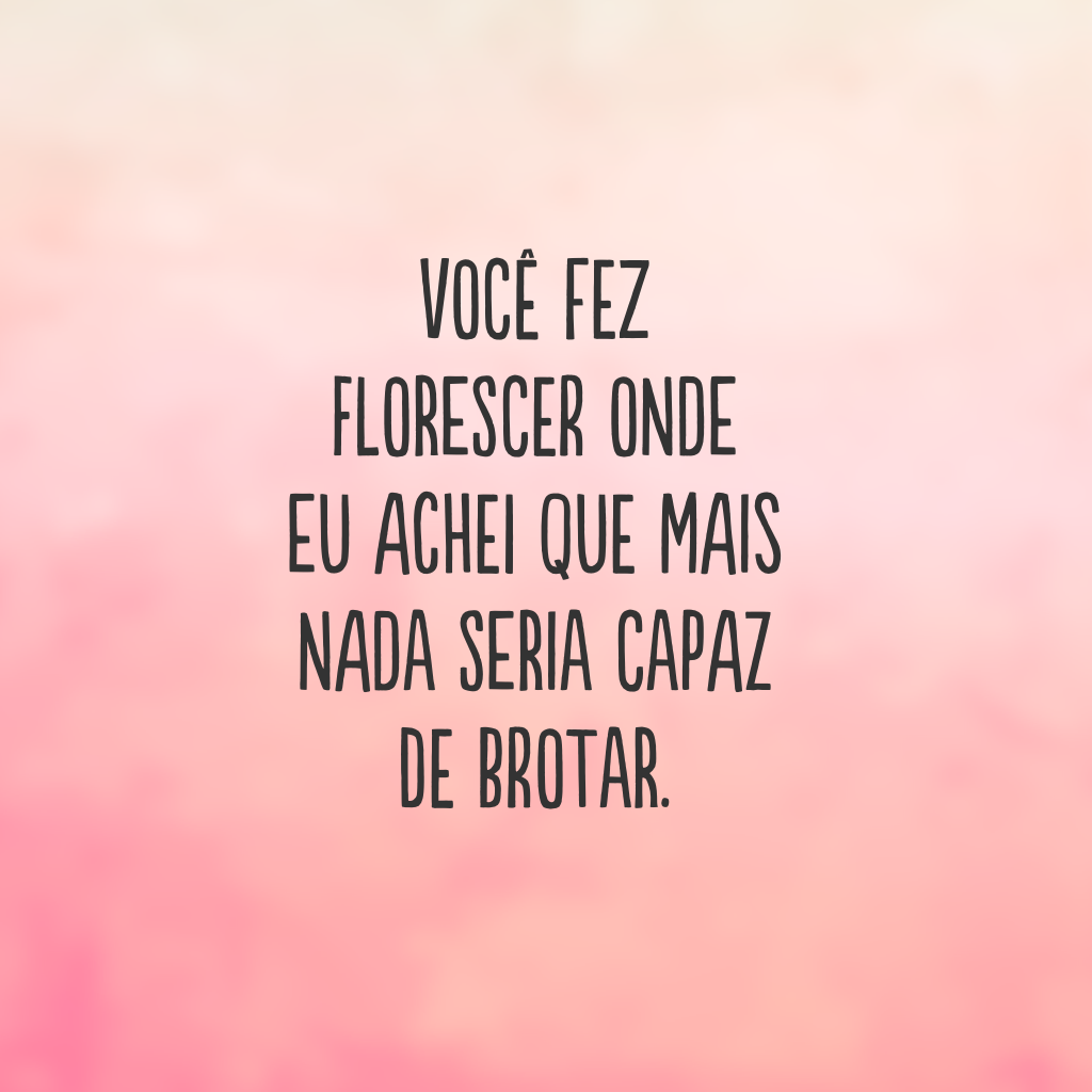 Você fez florescer onde eu achei que mais nada seria capaz de brotar.