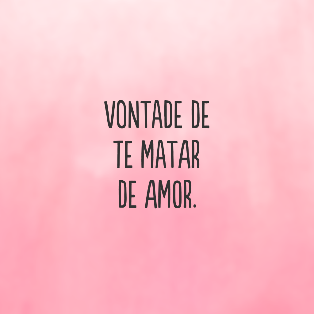 Vontade de te matar de amor.