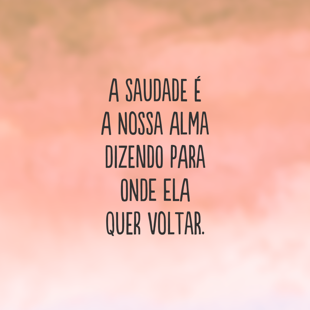 A saudade é a nossa alma dizendo para onde ela quer voltar.