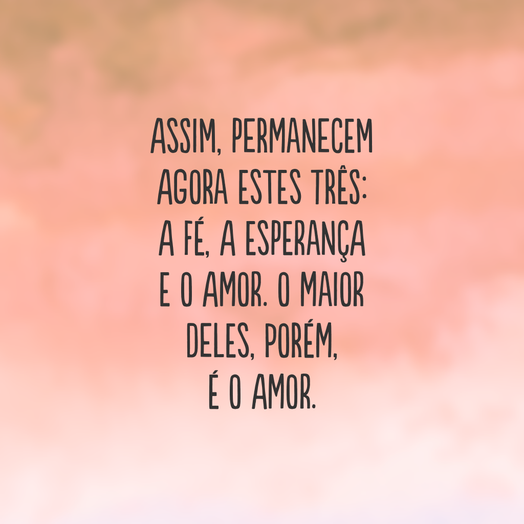 Assim, permanecem agora estes três: a fé, a esperança e o amor. O maior deles, porém, é o amor.