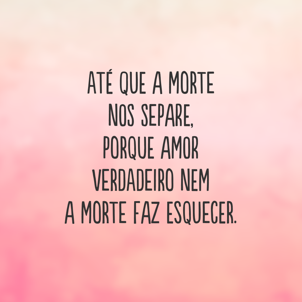 Até que a morte nos separe, porque amor verdadeiro nem a morte faz esquecer.