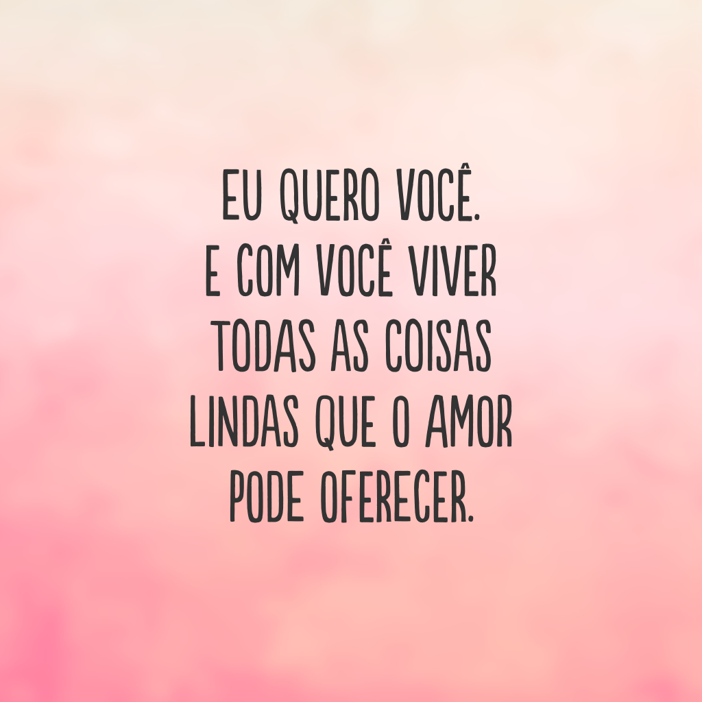 Eu quero você. E com você viver todas as coisas lindas que o amor pode oferecer.