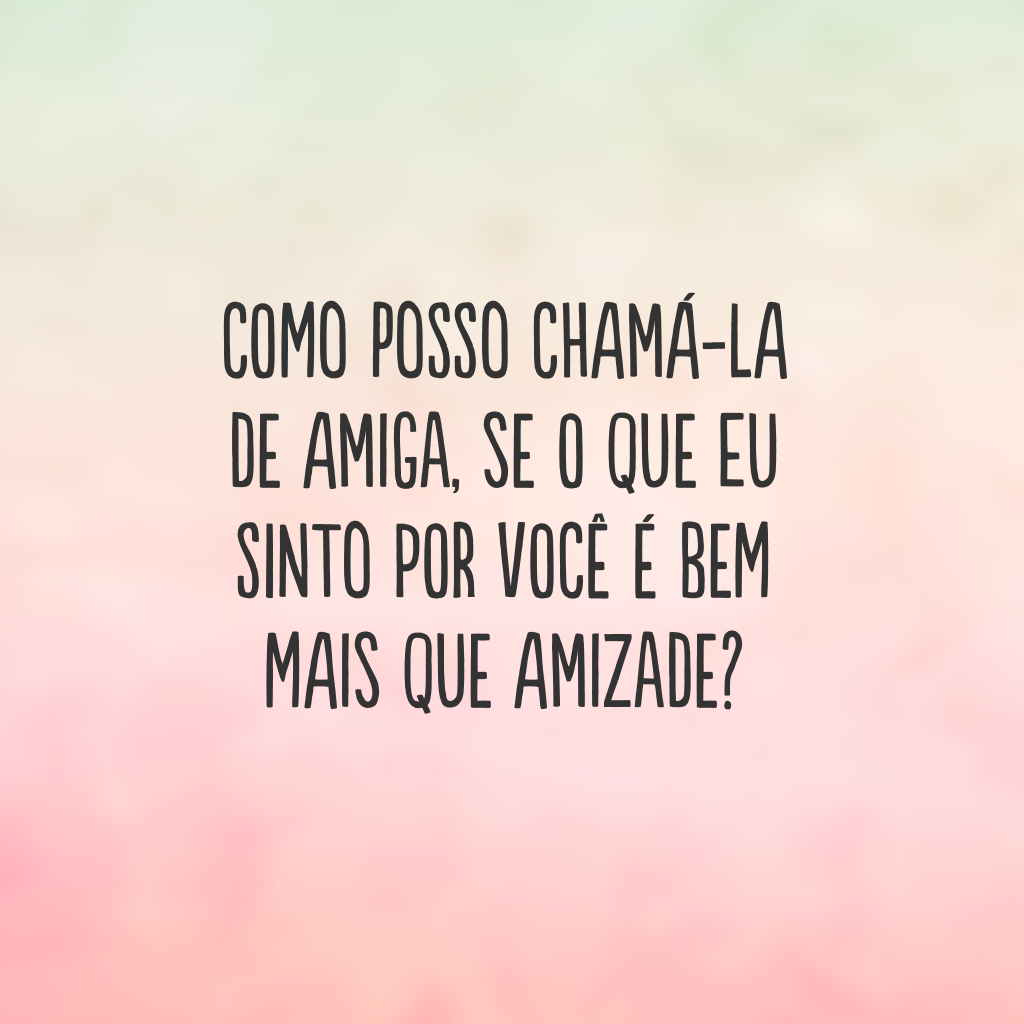 Como posso chamá-la de amiga, se o que eu sinto por você é bem mais que amizade?