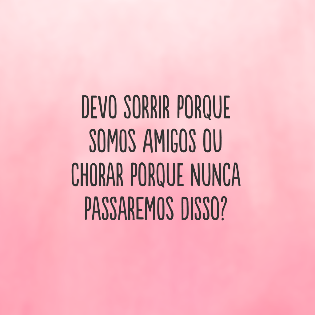 Devo sorrir porque somos amigos ou chorar porque nunca passaremos disso?