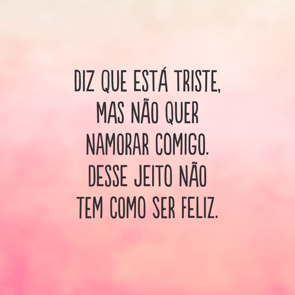 Diz que está triste, mas não quer namorar comigo. Desse jeito não tem como ser feliz.