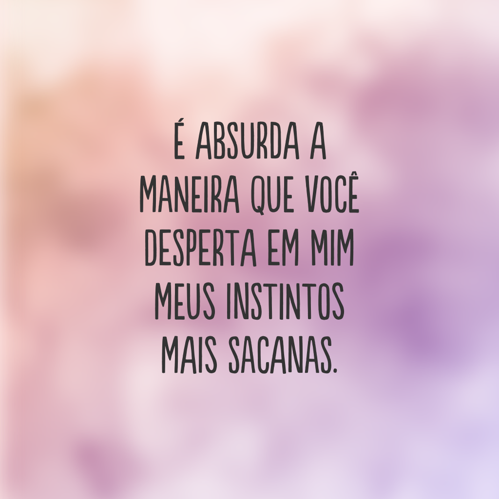 É absurda a maneira que você desperta em mim meus instintos mais sacanas.