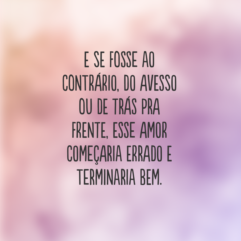 E se fosse ao contrário, do avesso ou de trás pra frente, esse amor começaria errado e terminaria bem.