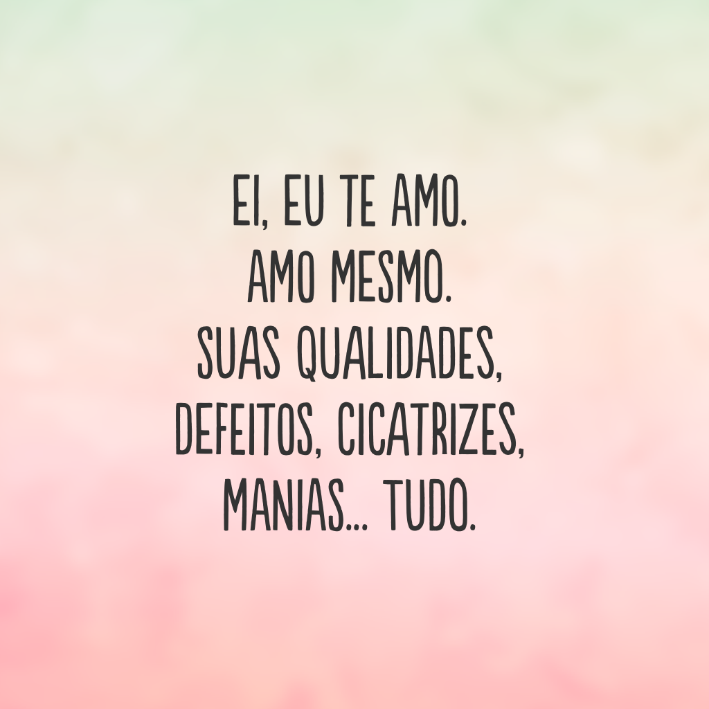 Ei, eu te amo. Amo mesmo. Suas qualidades, defeitos, cicatrizes, manias... Tudo.