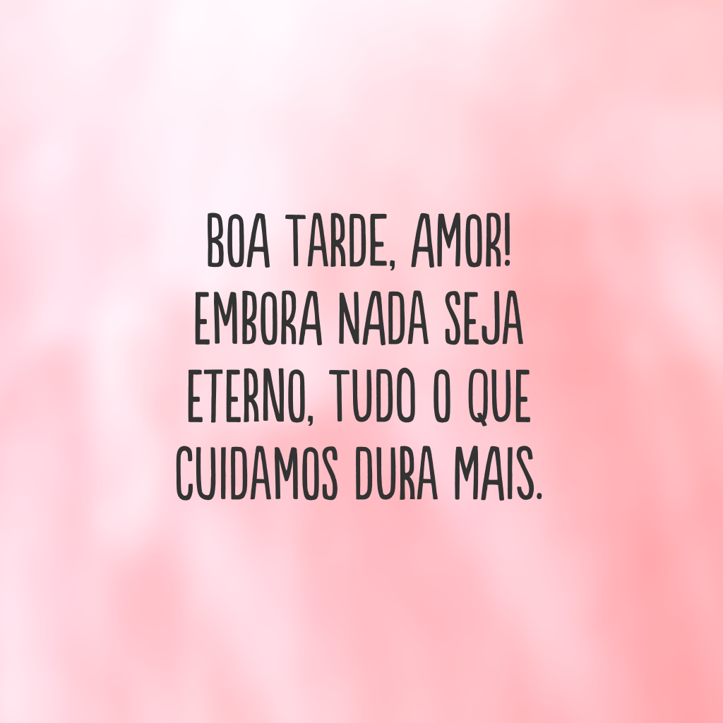 Boa tarde, amor! Embora nada seja eterno, tudo o que cuidamos dura mais.