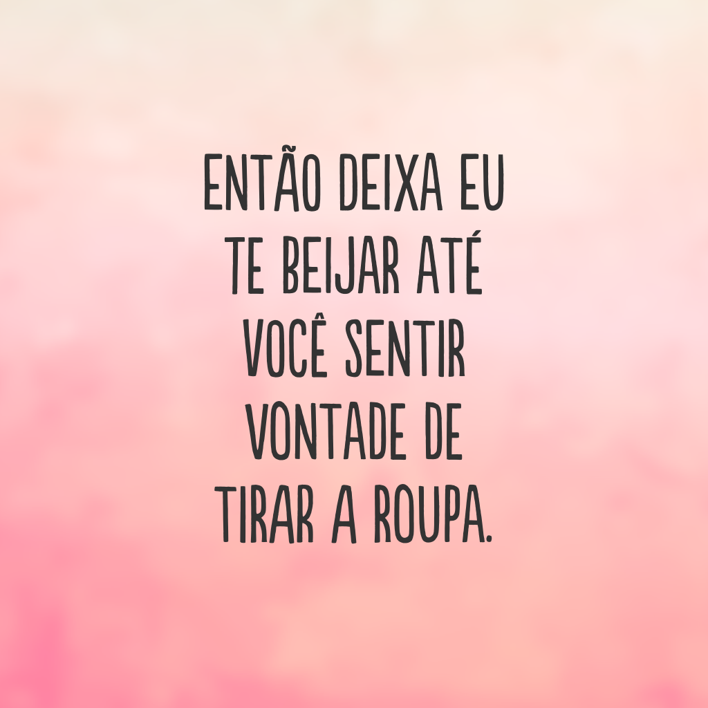 Então deixa eu te beijar até você sentir vontade de tirar a roupa.