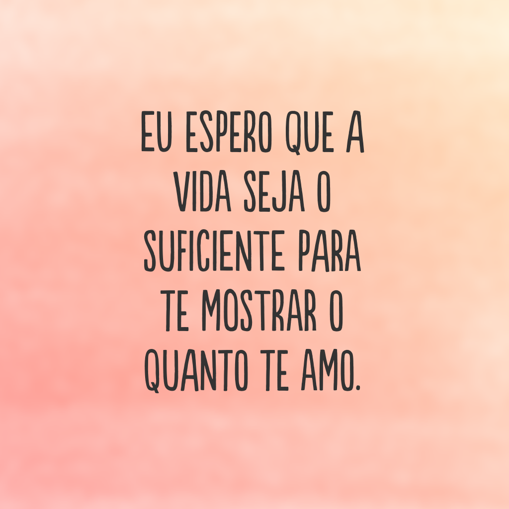 Eu espero que a vida seja o suficiente para te mostrar o quanto te amo.