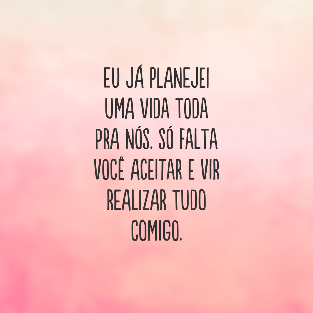 Eu já planejei uma vida toda pra nós. Só falta você aceitar e vir realizar tudo comigo.