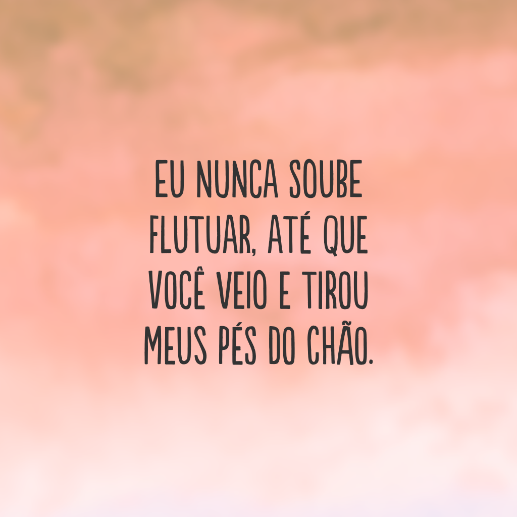 Eu nunca soube flutuar, até que você veio e tirou meus pés do chão. 