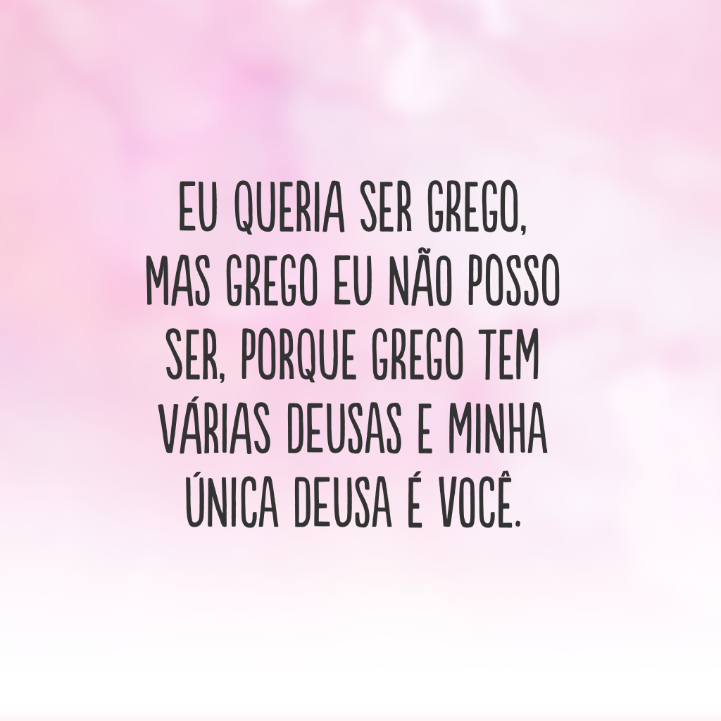 Eu queria ser grego, mas grego eu não posso ser, porque grego tem várias deusas e minha única deusa é você.