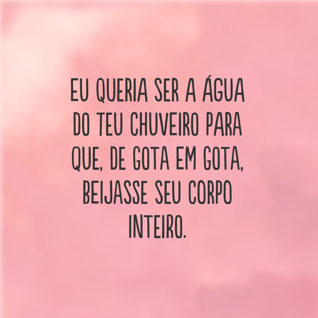 Eu queria ser a água do teu chuveiro para que, de gota em gota, beijasse seu corpo inteiro.