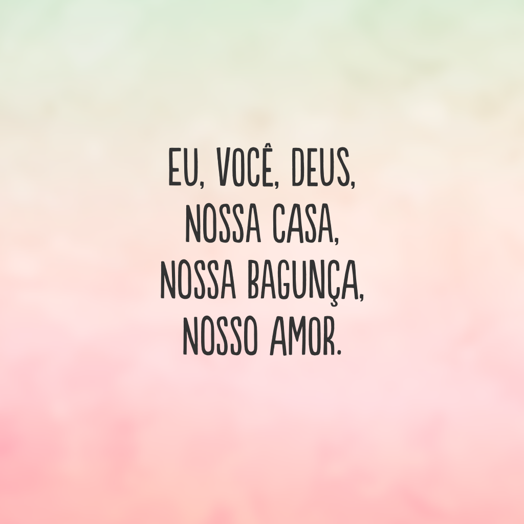 Eu, você, Deus, nossa casa, nossa bagunça, nosso amor.