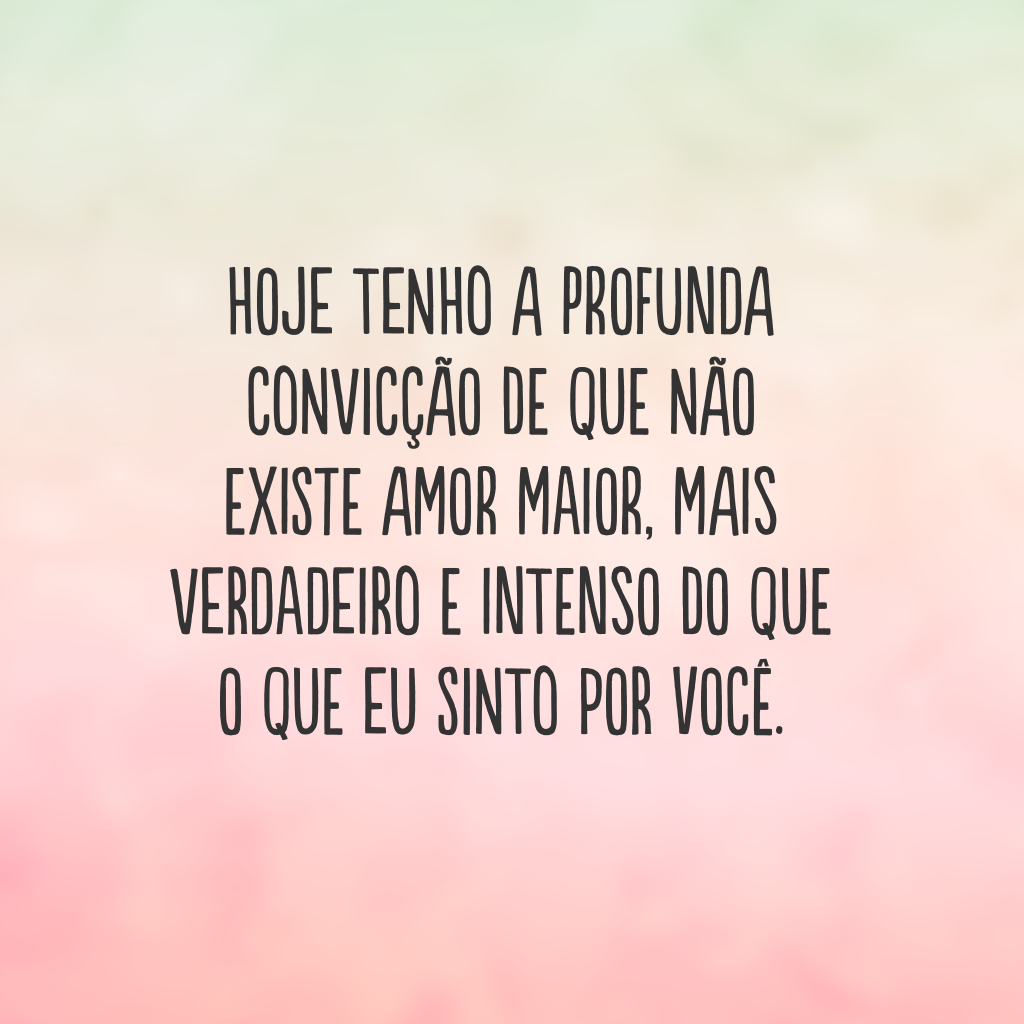 Hoje tenho a profunda convicção de que não existe amor maior, mais verdadeiro e intenso do que o que eu sinto por você.