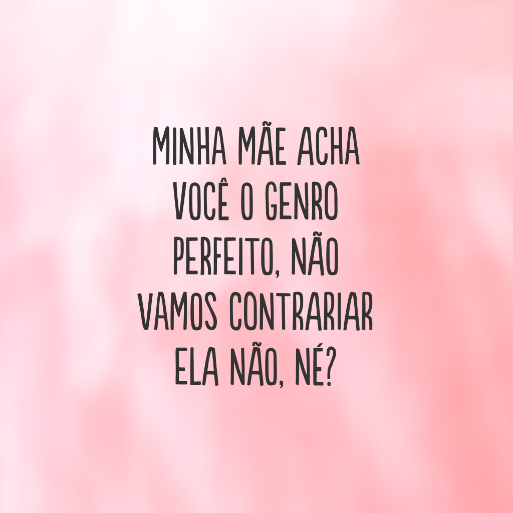 Minha mãe acha você o genro perfeito, não vamos contrariar ela não, né?