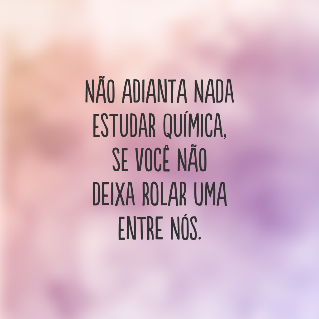 Não adianta nada estudar química, se você não deixa rolar uma entre nós.