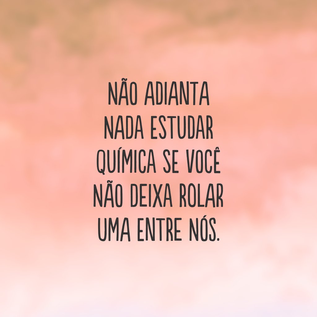 Não adianta nada estudar química se você não deixa rolar uma entre nós.