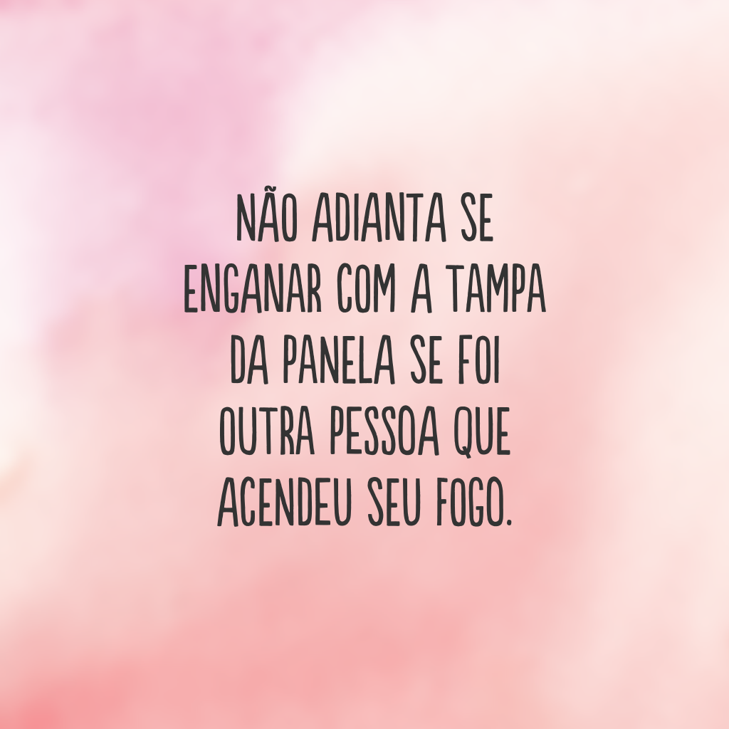 Não adianta se enganar com a tampa da panela se foi outra pessoa que acendeu seu fogo.