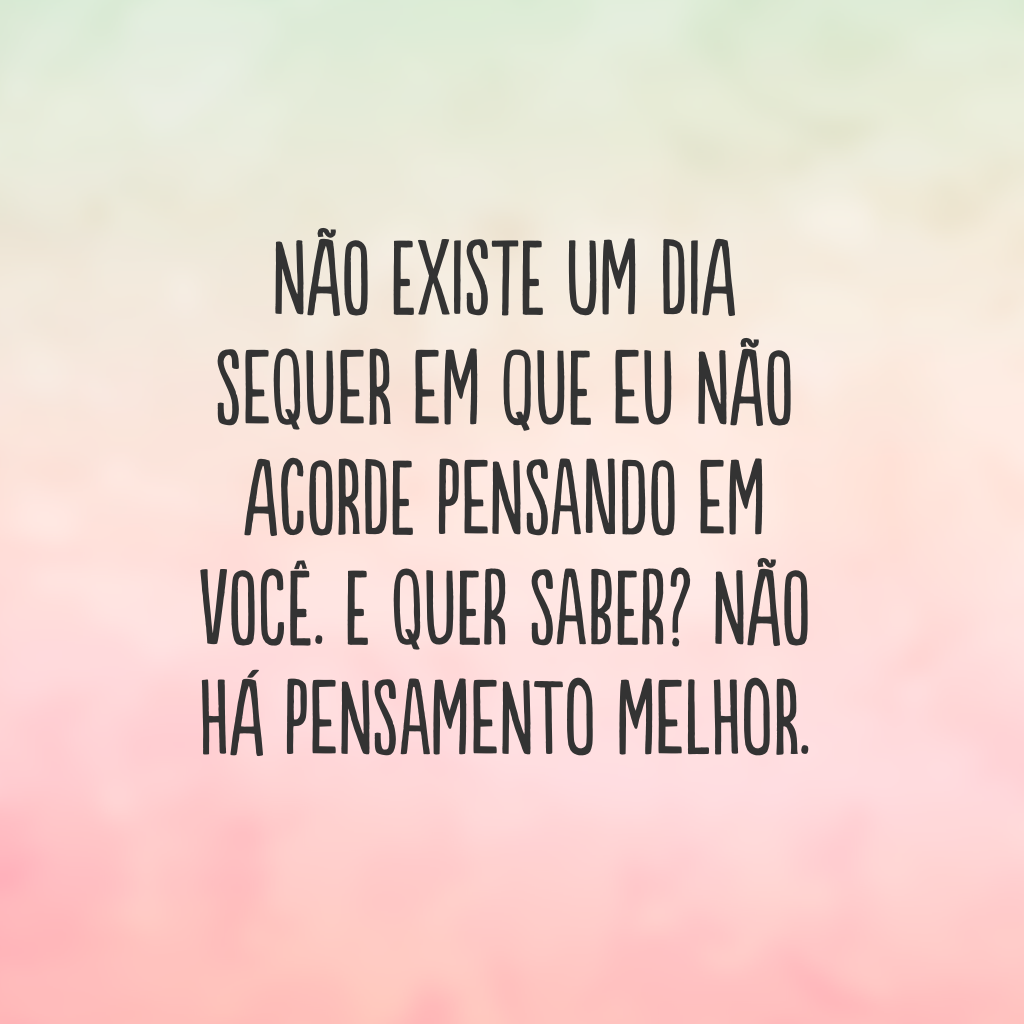 Não existe um dia sequer em que eu não acorde pensando em você. E quer saber? Não há pensamento melhor.