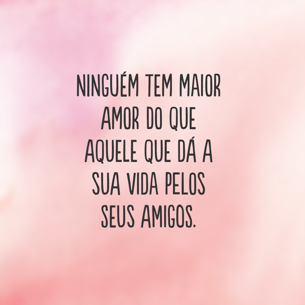 Ninguém tem maior amor do que aquele que dá a sua vida pelos seus amigos.