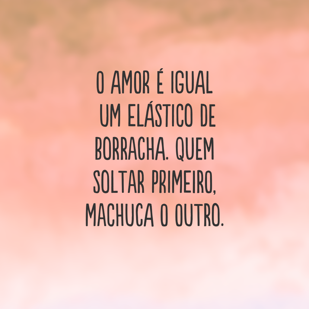 O amor é igual um elástico de borracha. Quem soltar primeiro, machuca o outro.