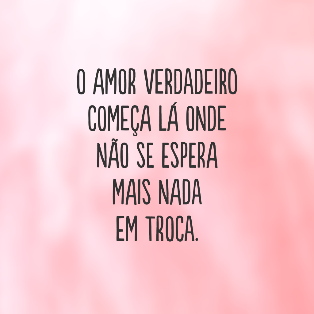 O amor verdadeiro começa lá onde não se espera mais nada em troca. 