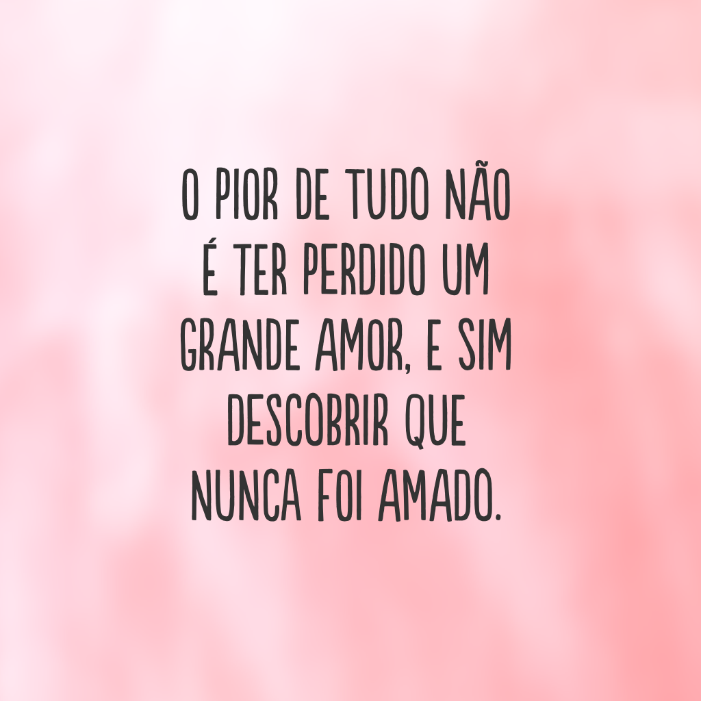 O pior de tudo não é ter perdido um grande amor, e sim descobrir que nunca foi amado.