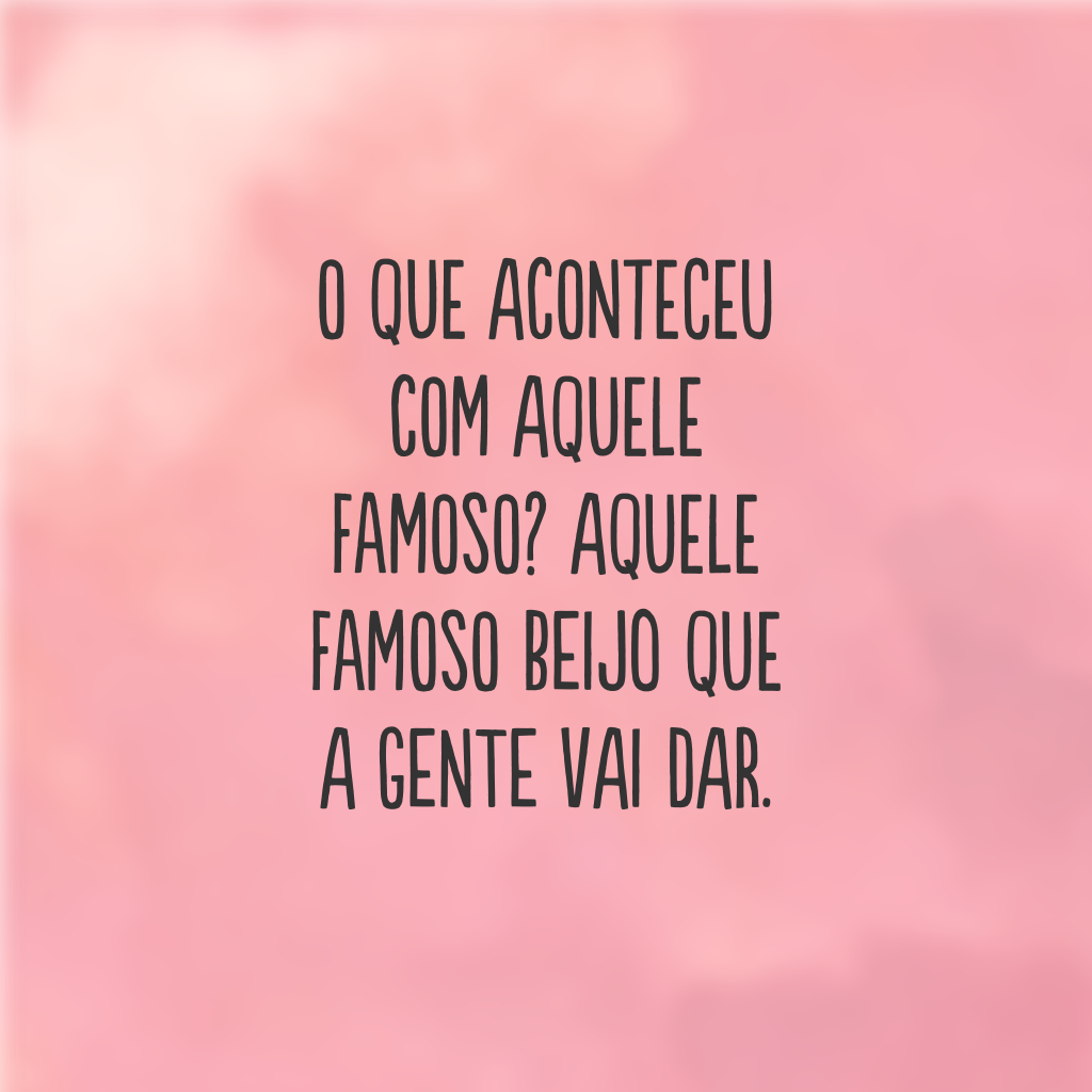 O que aconteceu com aquele famoso? Aquele famoso beijo que a gente vai dar.