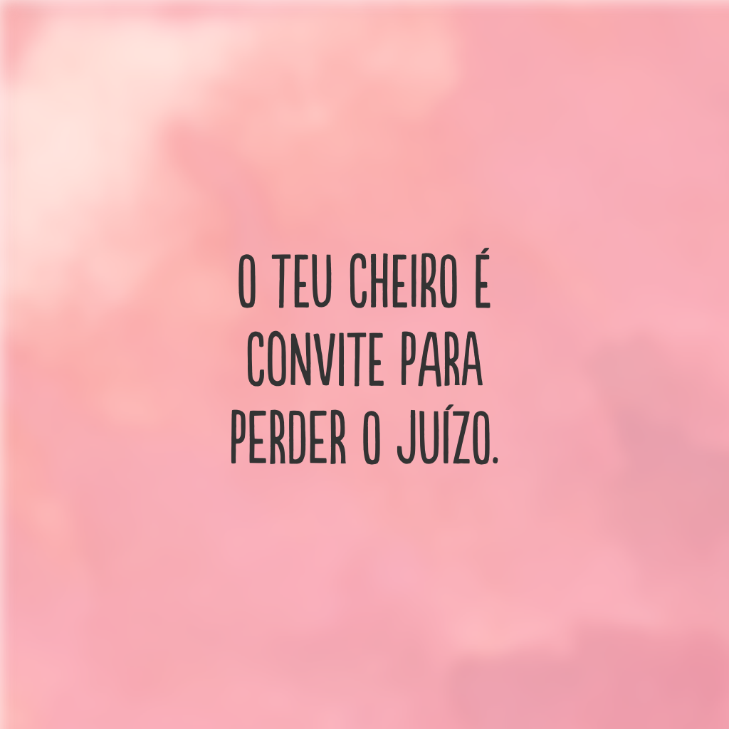 O teu cheiro é convite para perder o juízo.