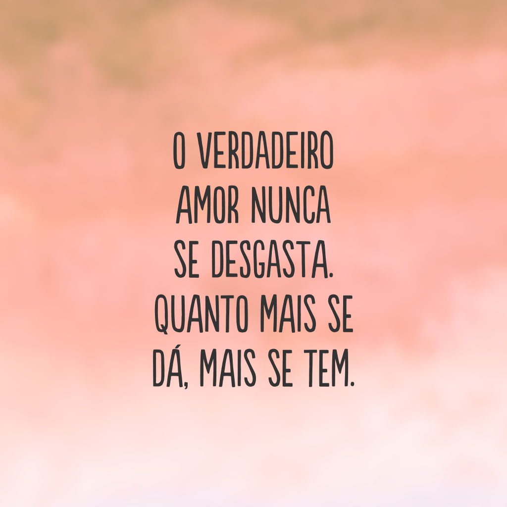 O verdadeiro amor nunca se desgasta. Quanto mais se dá, mais se tem.