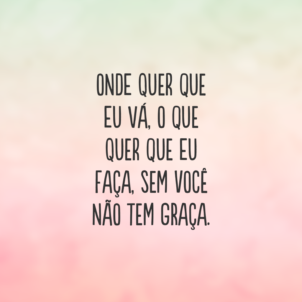 Onde quer que eu vá, o que quer que eu faça, sem você não tem graça.