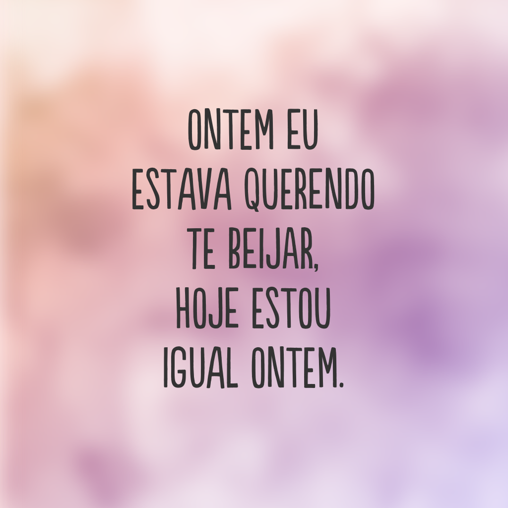 Ontem eu estava querendo te beijar, hoje estou igual ontem.