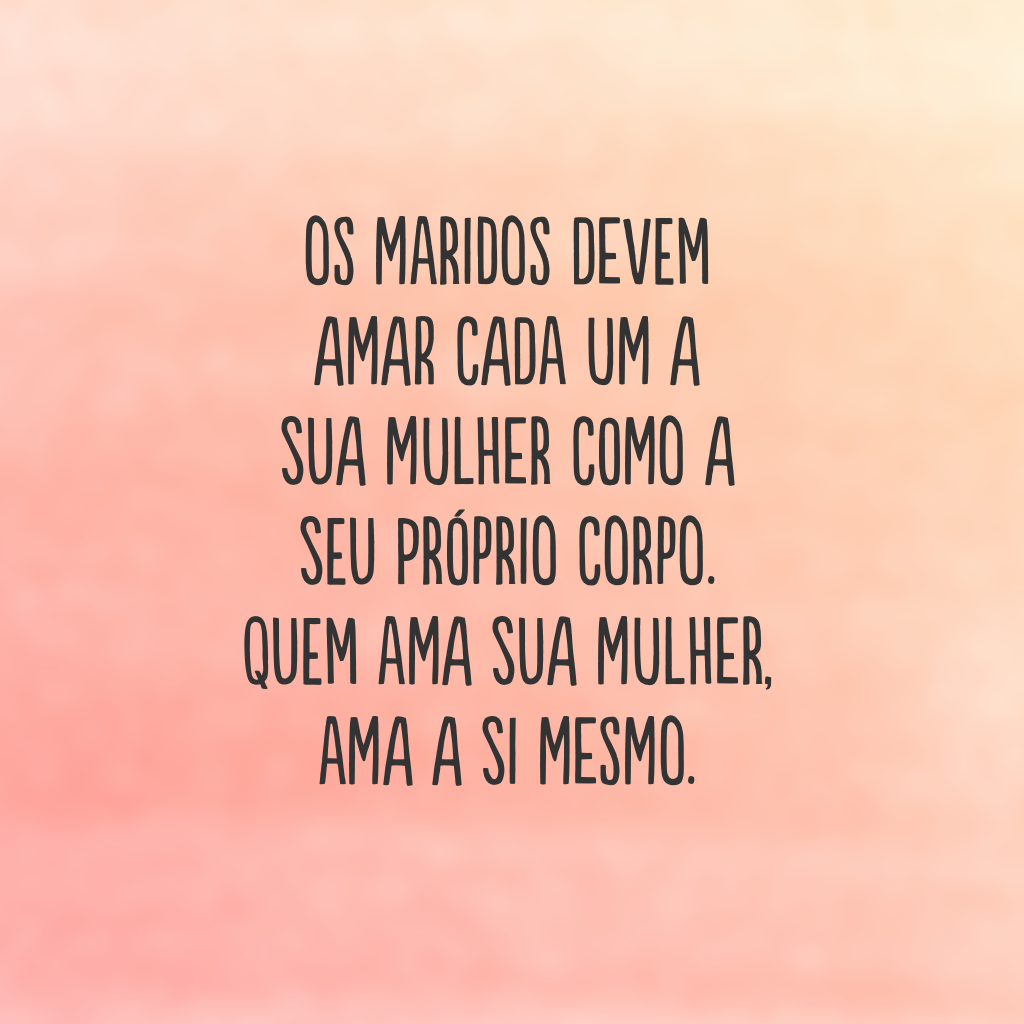 Os maridos devem amar cada um a sua mulher como a seu próprio corpo. Quem ama sua mulher, ama a si mesmo. 