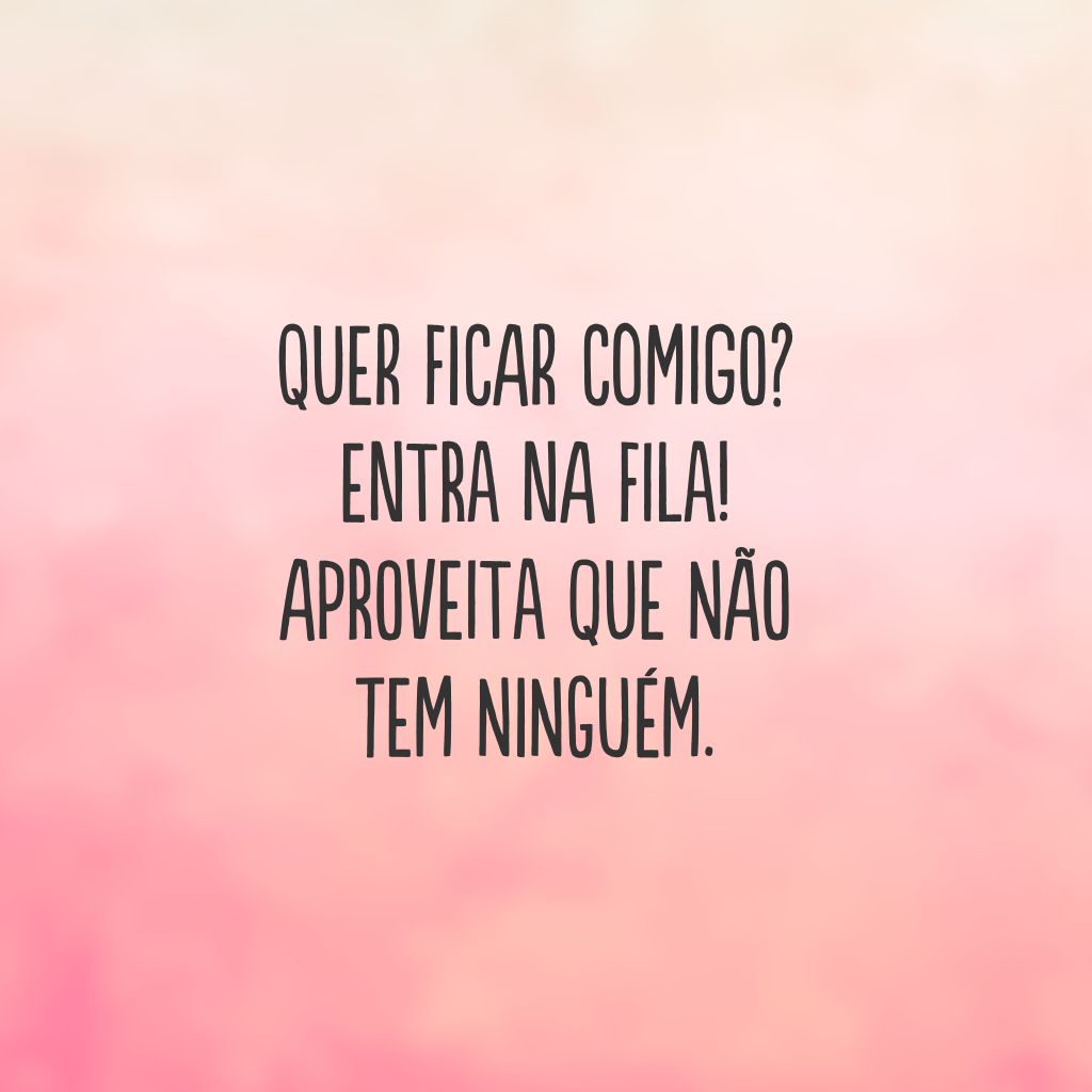 Quer ficar comigo? Entra na fila! Aproveita que não tem ninguém.