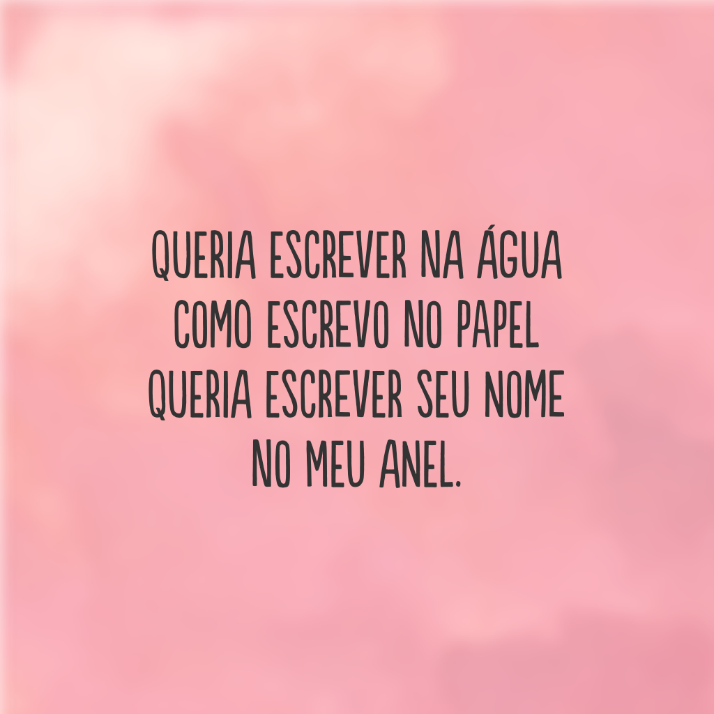 Queria escrever na água  
como escrevo no papel 
Queria escrever seu nome 
no meu anel.