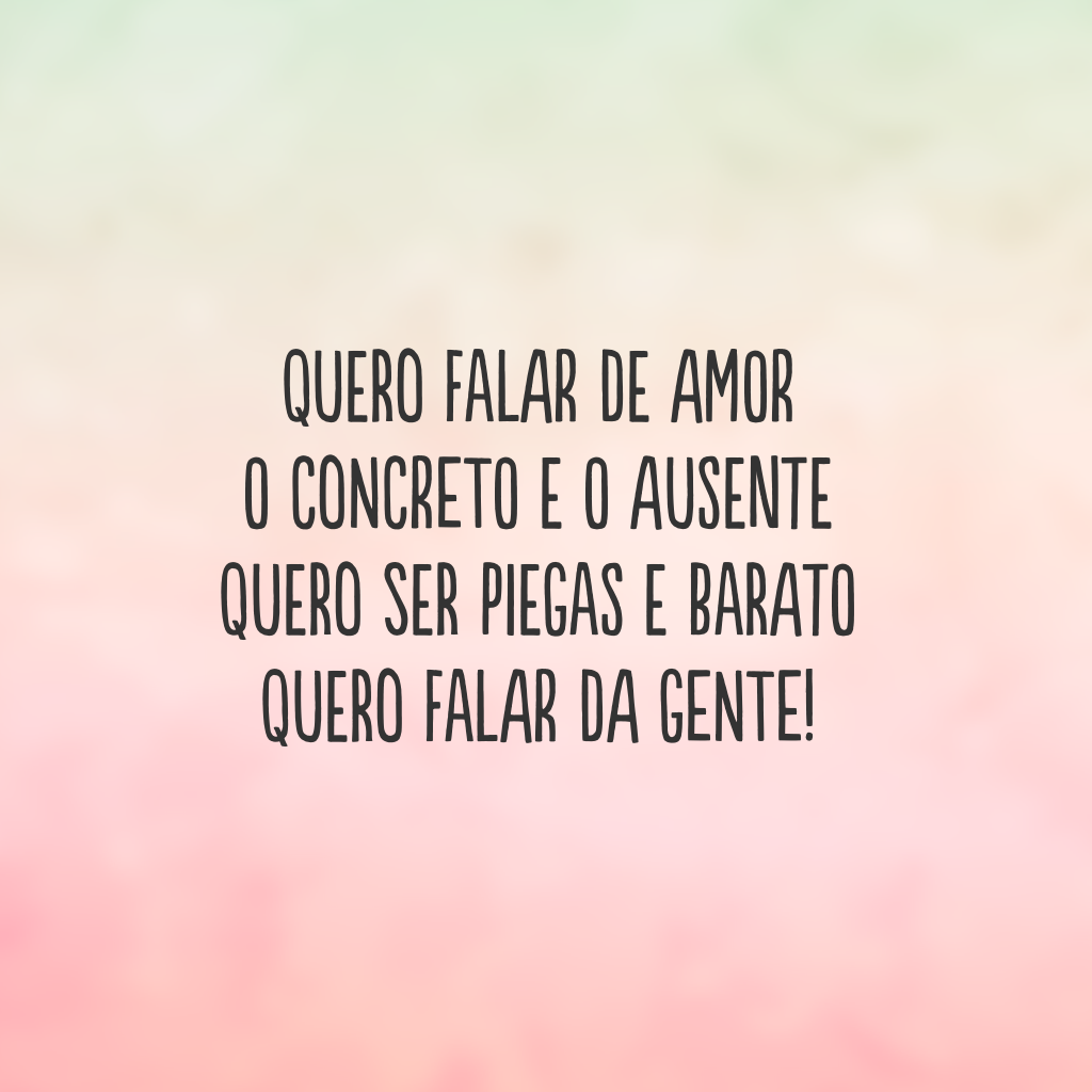 Quero falar de amor 
o concreto e o ausente
Quero ser piegas e barato
Quero falar da gente!