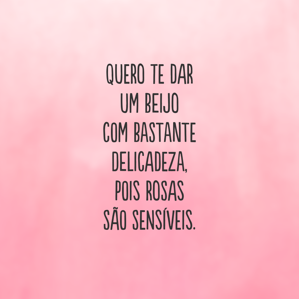 Quero te dar um beijo com bastante delicadeza, pois rosas são sensíveis.