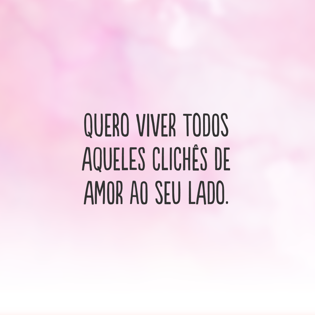 Quero viver todos aqueles clichês de amor ao seu lado.