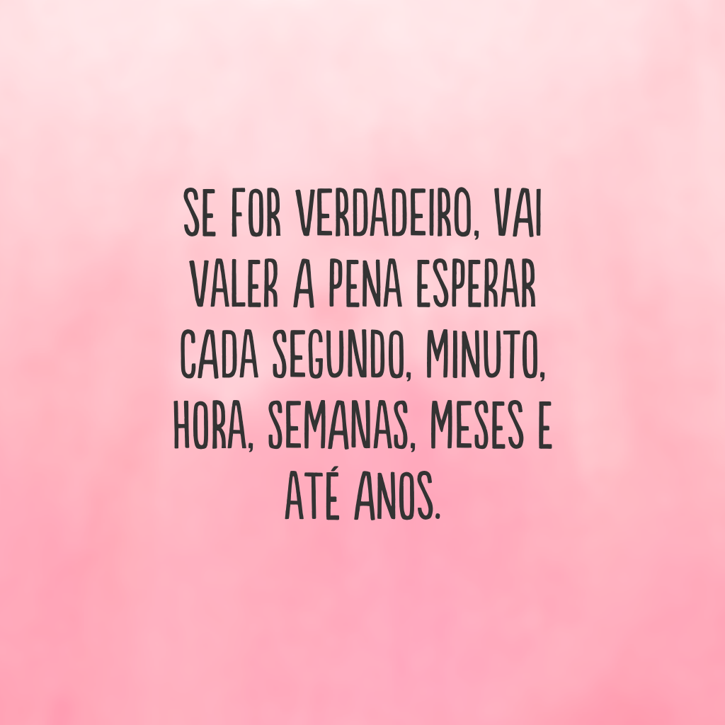 Se for verdadeiro, vai valer a pena esperar cada segundo, minuto, hora, semanas, meses e até anos.