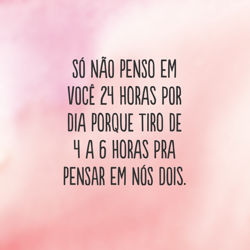 Só não penso em você 24 horas por dia porque tiro de 4 a 6 horas pra pensar em nós dois.