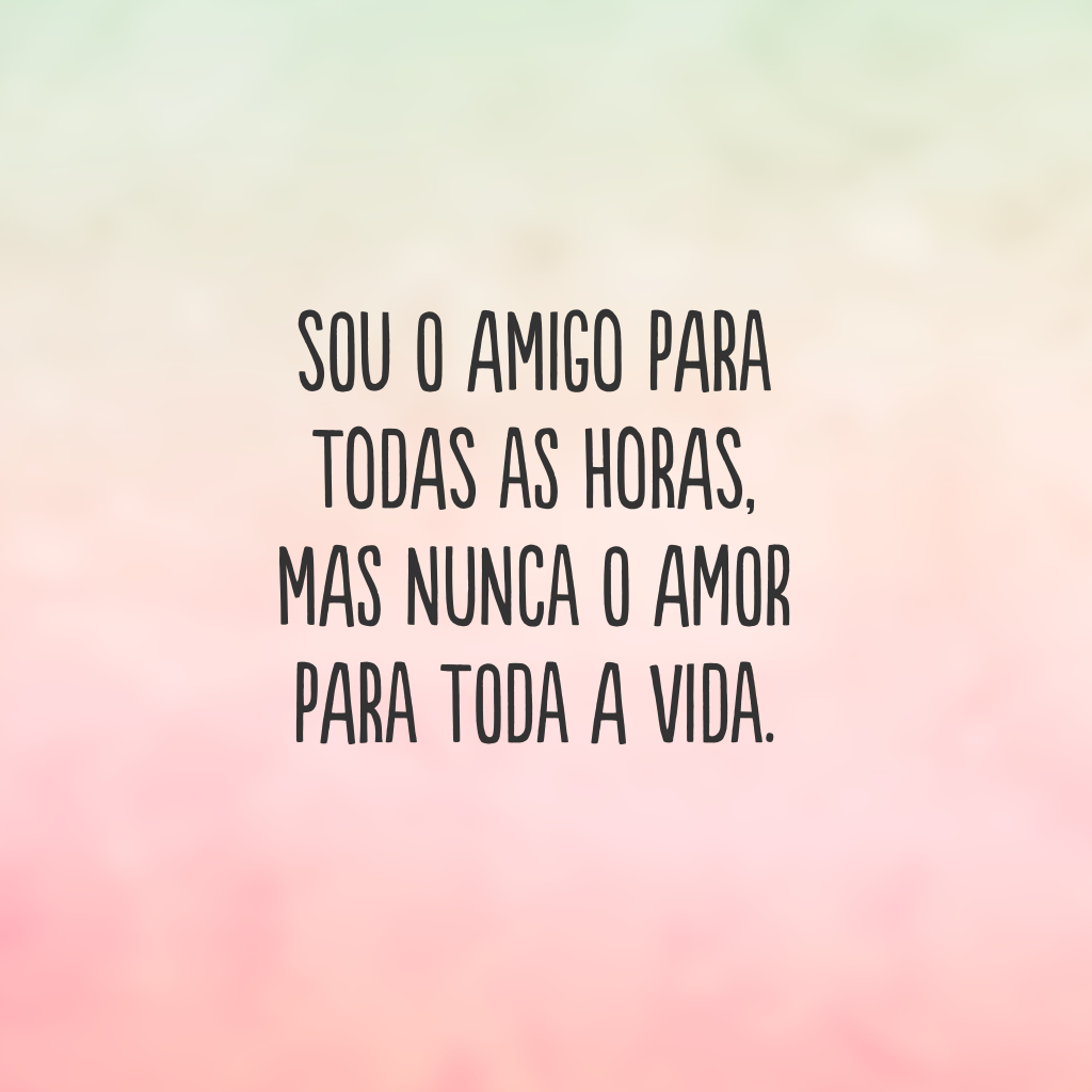 Sou o amigo para todas as horas, mas nunca o amor para toda a vida.