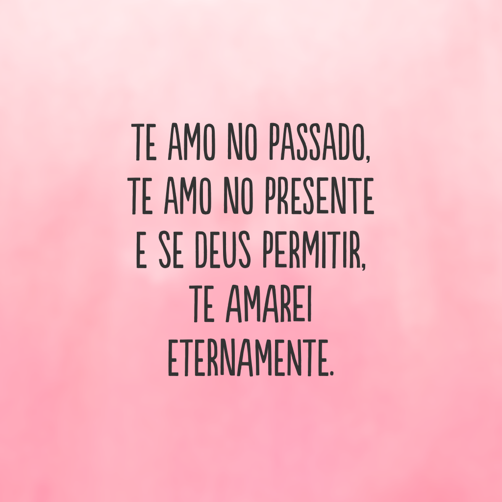 Te amo no passado, te amo no presente e se Deus permitir, te amarei eternamente.