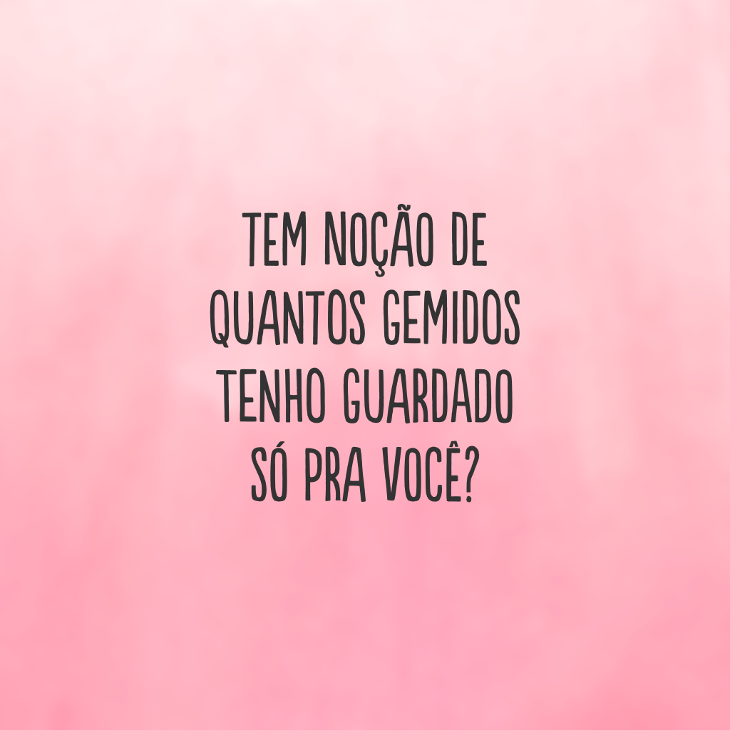 Tem noção de quantos gemidos tenho guardado só pra você?