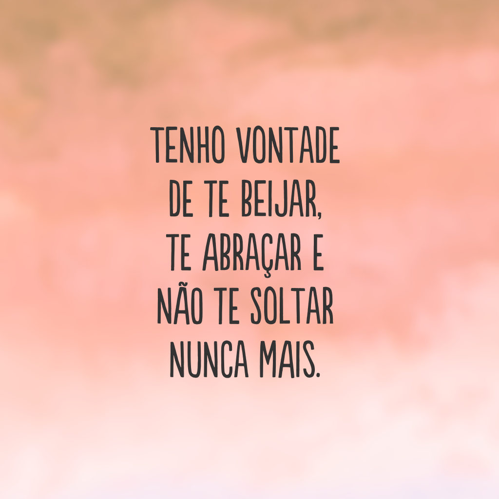 Tenho vontade de te beijar, te abraçar e não te soltar nunca mais.